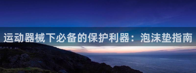 尊龙凯时提款一直审核中：运动器械下必备的保护利器：泡