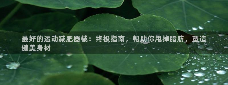 尊龙z6：最好的运动减肥器械：终极指南，帮助你甩掉脂