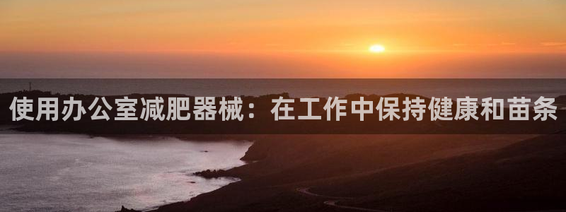 尊龙人生就是博网站下载：使用办公室减肥器械：在工作中